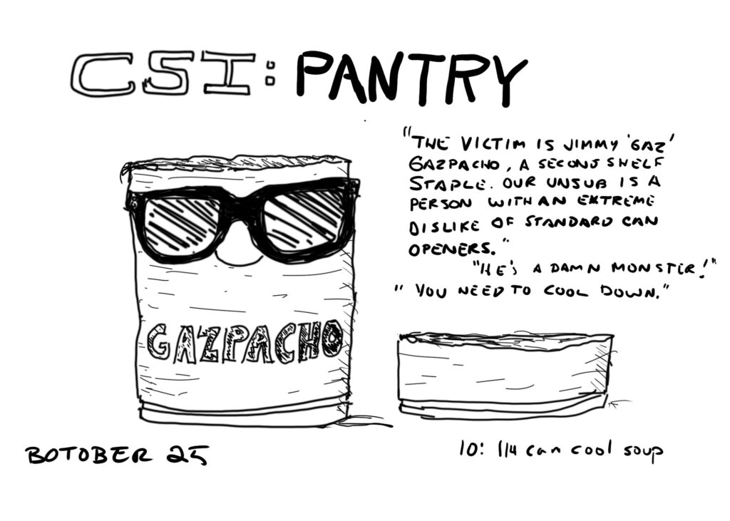 Line drawing. At the top are the words "CSI: PANTRY." Below that is a can of gazpacho wearing sunglasses. The top fourth of the can is torn off and sitting to the right of the bottom. Text above the torn top reads:
"The victim is Jimmy 'Gaz' Gazpacho, a second shelf staple. Our unsub is a person with an extreme dislike of can openers."

"HE'S A DMAN MONSTER!"

"You need to cool down."

Text below reads "BOTOBER 25    10: 1/4 can cool soup"