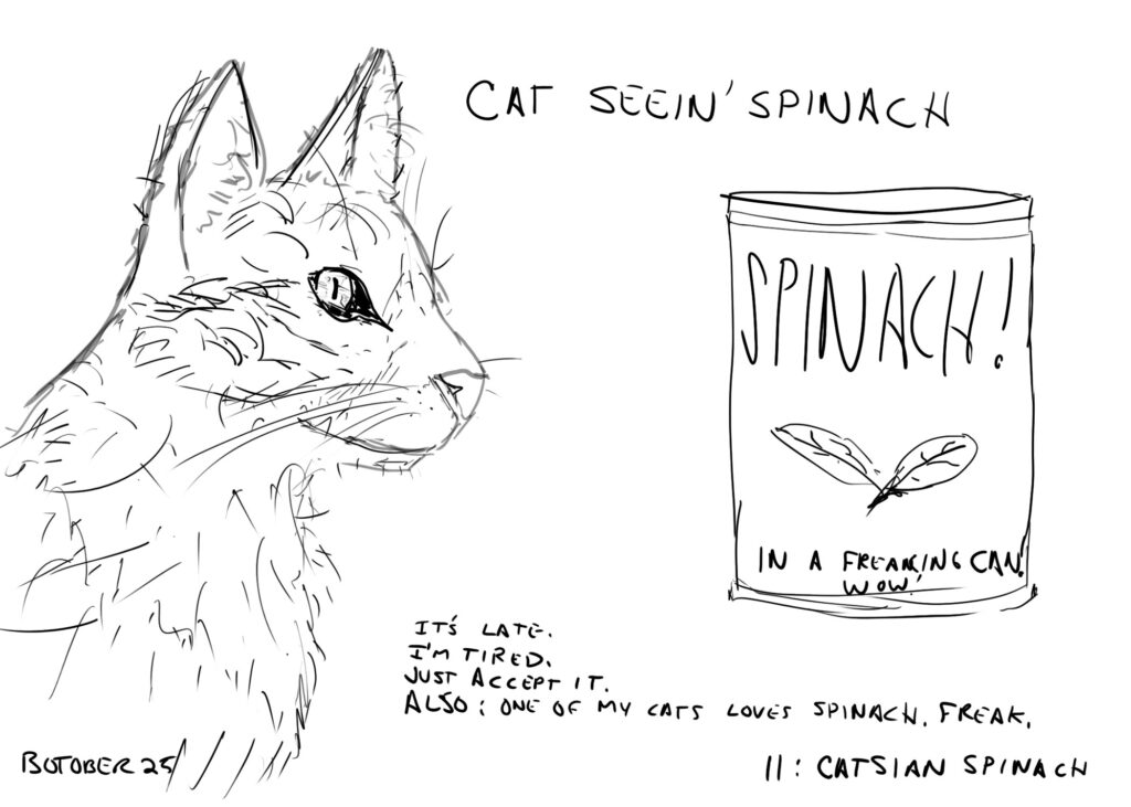 a drawing of a cat looking at a can of spinach.
Text on image reads:
CAT SEEIN' SPINACH
IT'S LATE.
I'M TIRED.
JUST ACCEPT IT.
ALSO: ONE OF MY CATS LOVES SPINACH. FREAK.
BOTOBER 25    11: CATSIAN SPINACH