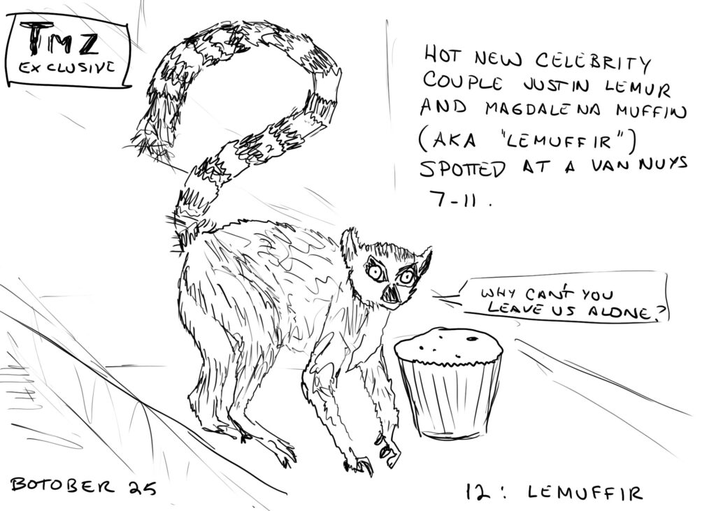 line drawing of a lemur standing next to a muffin. The upper left corner has text that reads "TMZ EXCLUSIVE."  The upper right side has text that reads "HOT NEW CELEBRITY COUPLE JUSTIN LEMUR AND MAGDALENA MUFFIN (aka 'LEMUFFIR') SPOTTED AT A VAN NUYS 7-11." The lemur is saying "WHY CAN'T YOU LEAVE US ALONE?"
Bottom of the image is tagged "BOTOBER 25      12: LEMUFFIR"