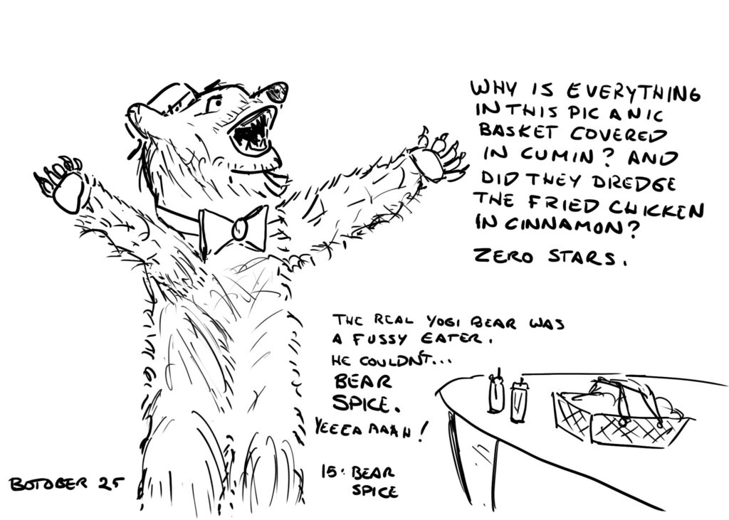 Line drawing. A slightly more realistic than usual Yogi bear stands with his arms outstrectched next to a table with a picnic basket and some spice jars. He is saying "Why is everything covered in this pic a nic basket covered in cumin? And did they dredge the fried chicken in cinnamon? Zero stars." Below that is the text: The real Yogi Bear was a fussy eater. He couldn't... BEAR SPICE. YEEAAAAH! Labels written at the bottom read "Botober 25" and "15: Bear Spice"