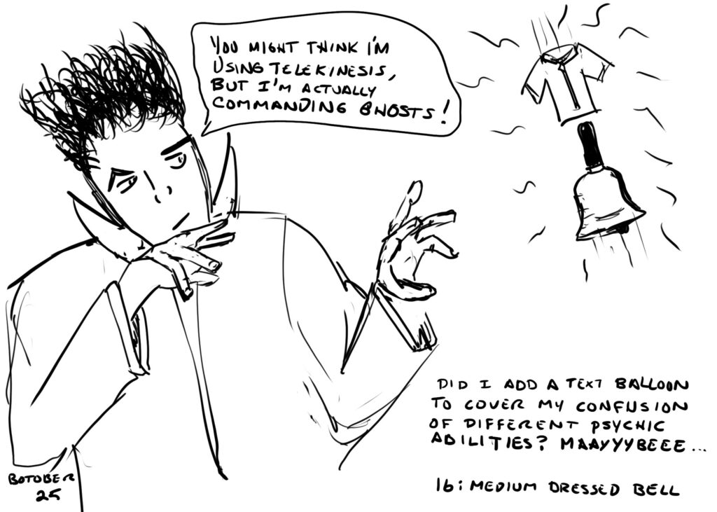Line drawing. Some sort of wizardy-looking dude waves his fingers at a hovering bell and tiny shirt. The wizardish guy is saying "You might think I'm using telekinesis, but I'm actually commanding ghosts!"

Text below the bell reads "Did I add a text balloon to cover my confusion of psychic abilities? Maayyybeee..."

At the bottom are the labels "BOTOBER 25" and "16: MEDIUM DRESSED BELL." Yeah, I wrote dressed instead of clothed,