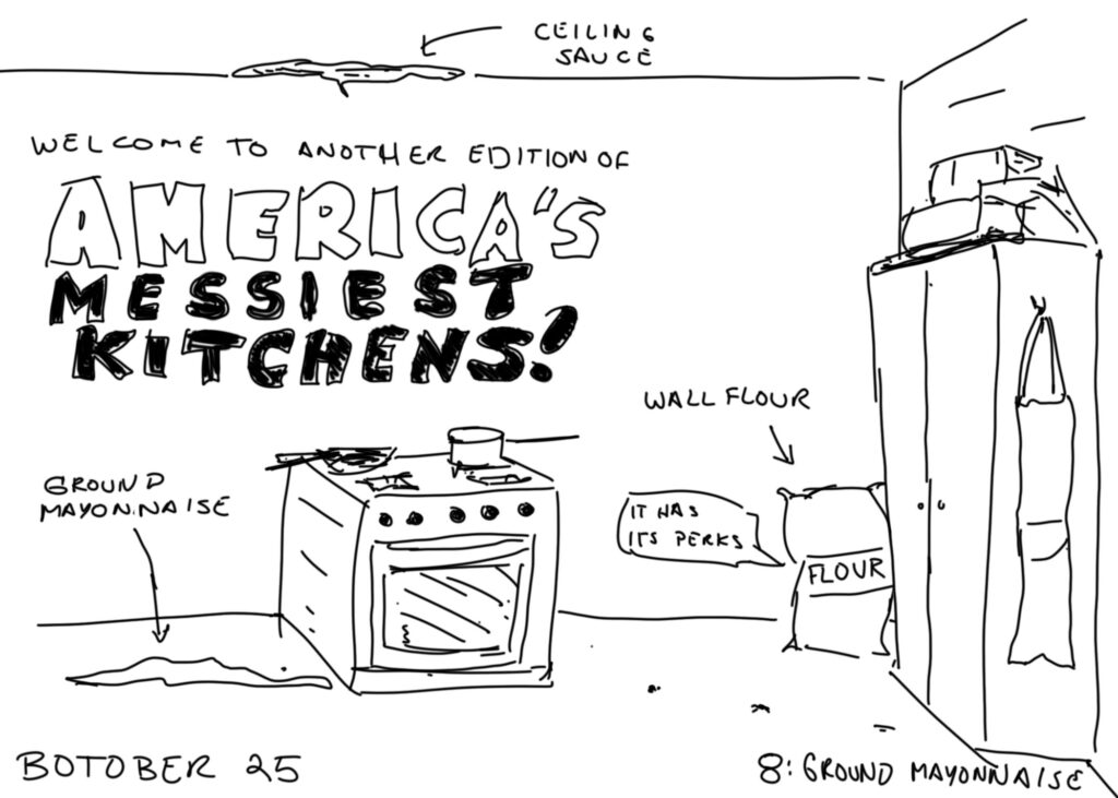 A lame line drawing of a messy kitchen. Text reads "Welcome to another edition of AMERICA'S MESSIEST KITCHEN!"

A blob on the floor is labelled "GROUND MAYONNAISE." A blob on the ceiling is labeled "ceiling sauce." A bag against the wall is labeled "wall flour." The bag is saying "it has its perks."

labels at the bottom read "BOTOBER 25    8: GROUND MAYONNAISE"