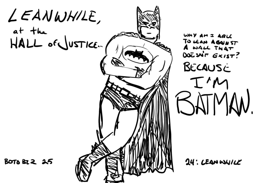 Botober drawing, Day 24: Leanwhile

Batman leans against nothing. Text reads "LEANWHILE, at the Hall of Justice... Whay am I able to lean against a wall that doesn't exist? BECAUSE I'M BATMAN."