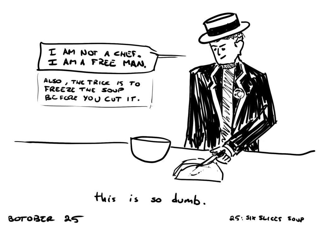 Botober drawing, Day 25: six slices soup

A man dressed like someone from the TV show The Prisoner is slicing soup on a table. He is saying "I am not a chef. I am a free man. Also, the trick is to freeze the soup before you cut it."

