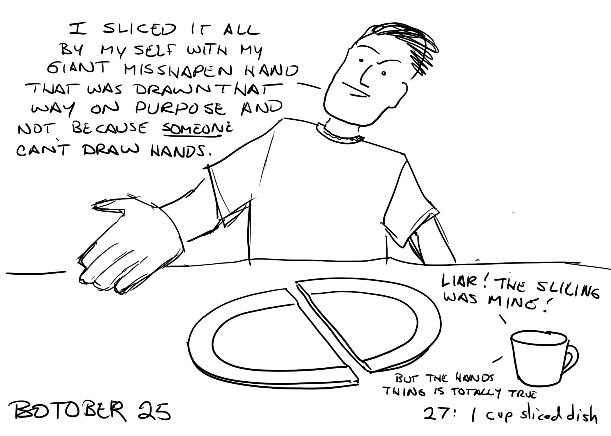 Botober drawing, Day 26: 1 cup sliced dish

A man at a table with a dish split in half and a cup in front of him. The man is saying "I sliced it all by myself with my giant misshapen hand that was drawn that way on purpose and not because SOMEONE can't draw hands."
The cup is saying "LIAR! THE SLICING WAS MINE! But the hands thing is totally true"
