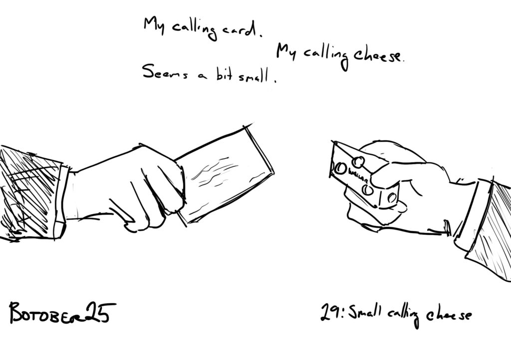 Botober drawing, Day 29: small calling cheese

two hands, one hold a card, the other holding a tiny piece of cheese.

Text above reads:
"My calling card."
"My calling cheese."
"Seems a bit small."