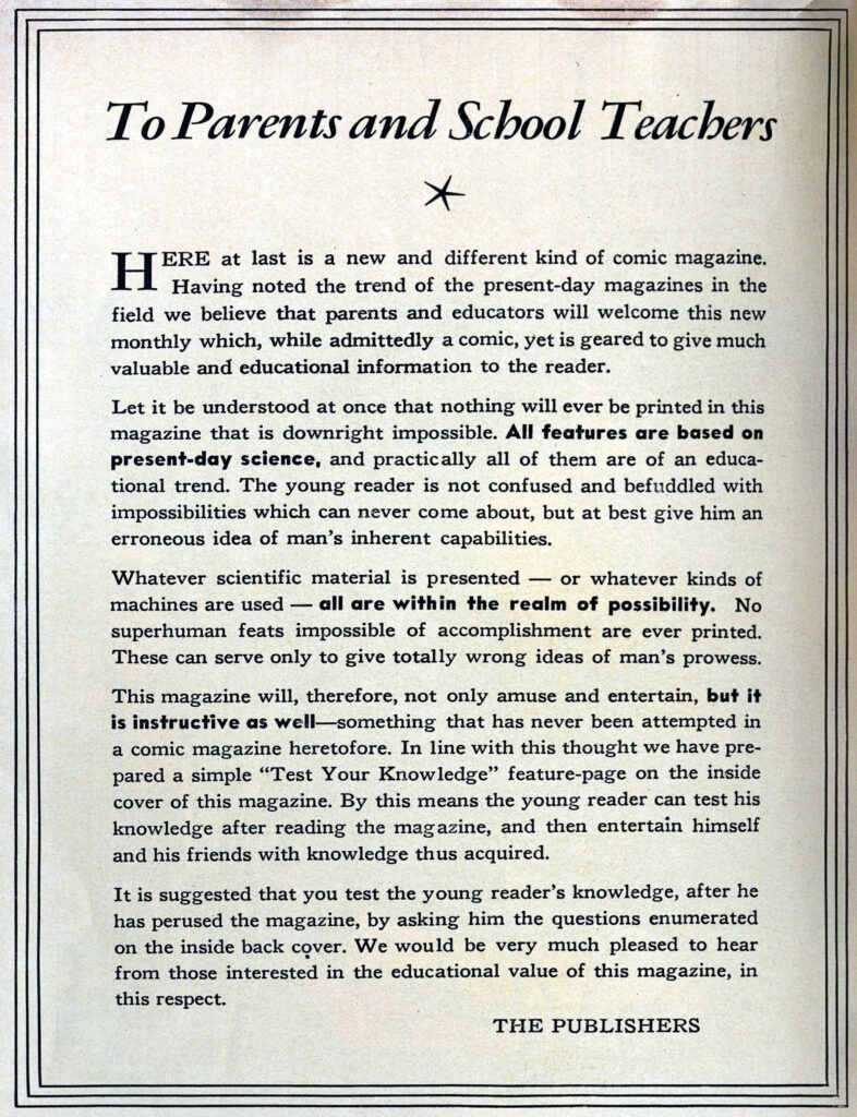 A page of a text:
To Parents and School Teachers:
*  HERE at last is a new and different kind of comic magazine •
Having noted the trend of the present-day magazines in the field we believe that parents and educators will welcome this new
monthly which, while admittedly a comic, yet is geared to give much
valuable and educational information to the reader.
Let it be understood at once that nothing will ever be printed in this
magazine that is downright impossible. All features are based on
present-day science, and practically all of them are of an educational trend. The young reader is not confused and befuddled with impossibilities which can never come about, but at best give him an
erroneous idea of man's inherent capabilities.
Whatever scientific material is presented - or whatever kinds of
machines are used - all are with in the realm of possibility. No superhuman feats impossible of accomplishment are ever printed. These can serve only to give totally wrong ideas of man's prowess.
This magazine will, therefore, not only amuse and entertain, but it
is instructive as well-something that has never been attempted in a comic magazine heretofore. In line with this thought we have prepared a simple "Test Your Knowledge" feature-page on the inside
cover of this magazine. By this means the young reader· can test his
knowledge after reading the magazine, and then entertain himself
and his friends with knowledge thus acquired.
It is suggested that you test the young reader's knowledge, after he
has perused the magazine, by asking him the questions enumerated
on the inside back cover. We would be very much pleased to hear from those interested in the educational value of this magazine, in this respect.
THE PUBLISHERS