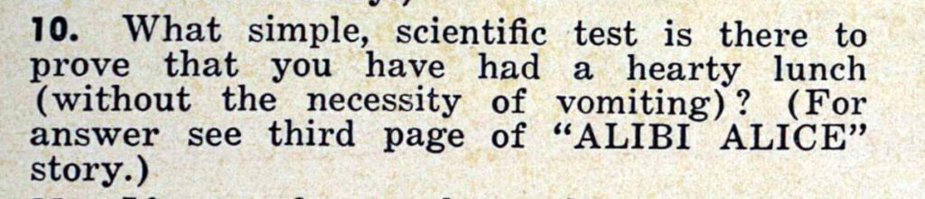 10. What simple, scientific test is there to prove that you have had a hearty lunch (without the necessity of vomiting)? (For
answer see third page of ''ALIBI ALICE'' story.)