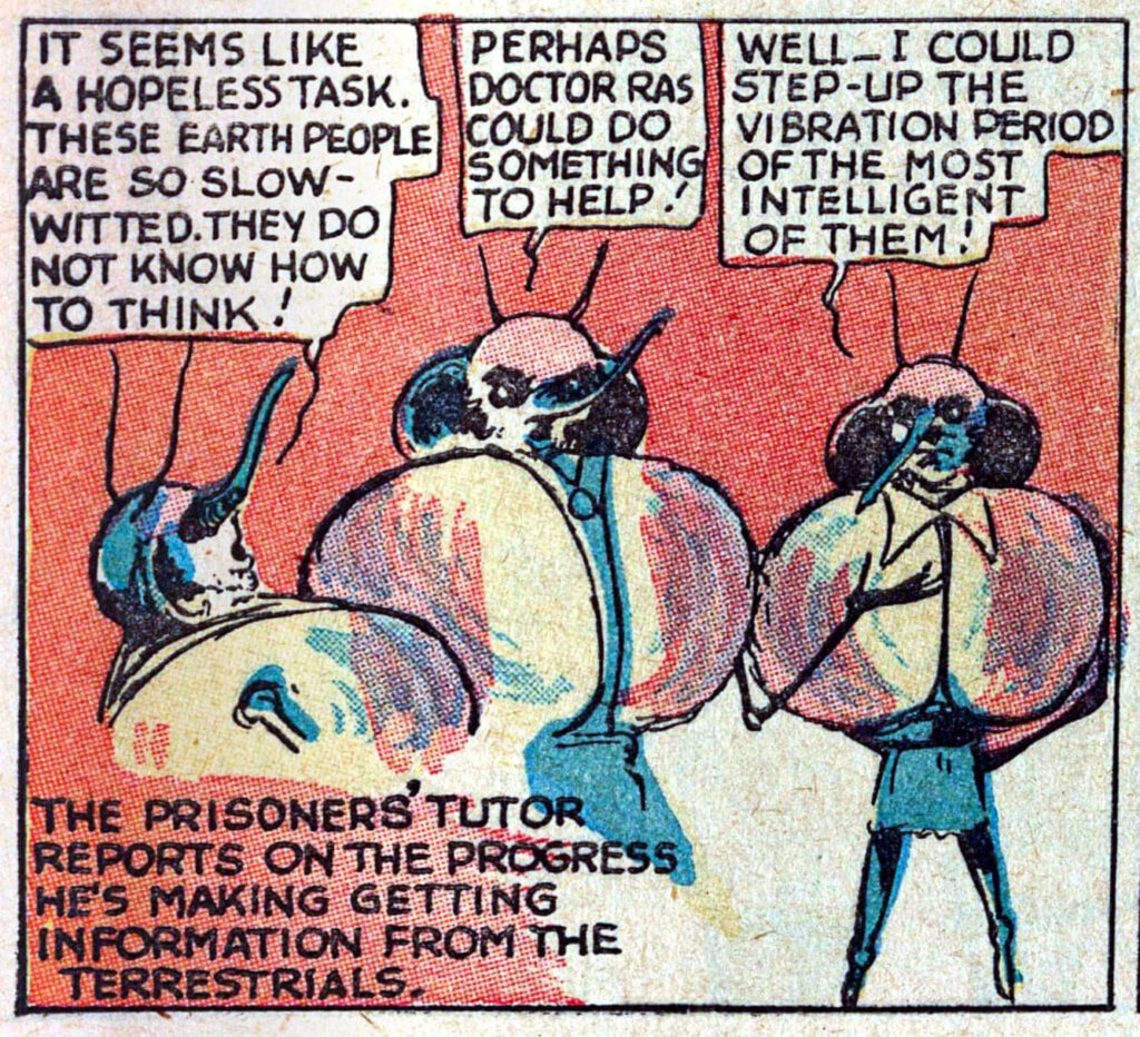 Three aliens talking.
"IT SEEMS LIKE A HOPELESS TASK. THESE EARTH PEOPLE ARE SO SLOW-WITTED. THEY DO NOT KNOW HOW TO THINK!"
"PERHAPS DOCTOR RAS COULD DO SOMETHING TO HELP!"
"WELL- I COULD STEP-UP THE VIBRATION PERIOD OF THE MOST INTELLIGENT OF THEM"

Text below:
"THE PRISONERS' TUTOR REPORTS ON THE PROGRESS HE'S MAKING GETTING INFORMATION FROM THE TERRESTRIALS."
